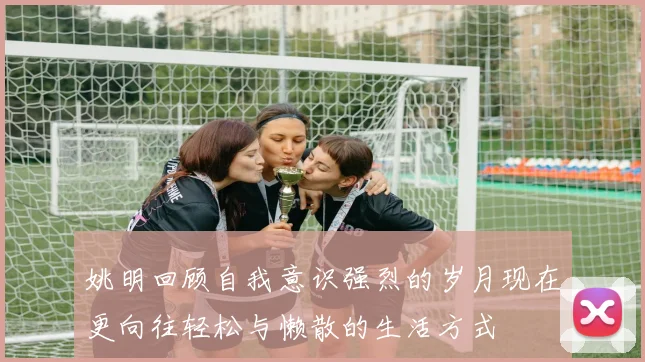姚明回顾自我意识强烈的岁月现在更向往轻松与懒散的生活方式