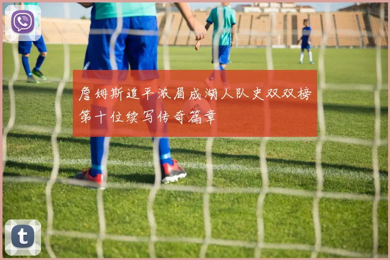 詹姆斯追平浓眉成湖人队史双双榜第十位续写传奇篇章