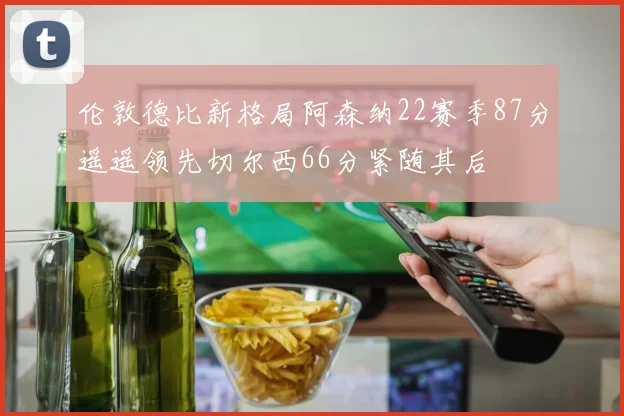 伦敦德比新格局阿森纳22赛季87分遥遥领先切尔西66分紧随其后