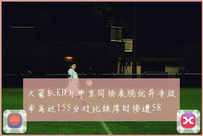 火箭队KD与申京同场表现优异净效率高达155分对比缺席时惨遭58