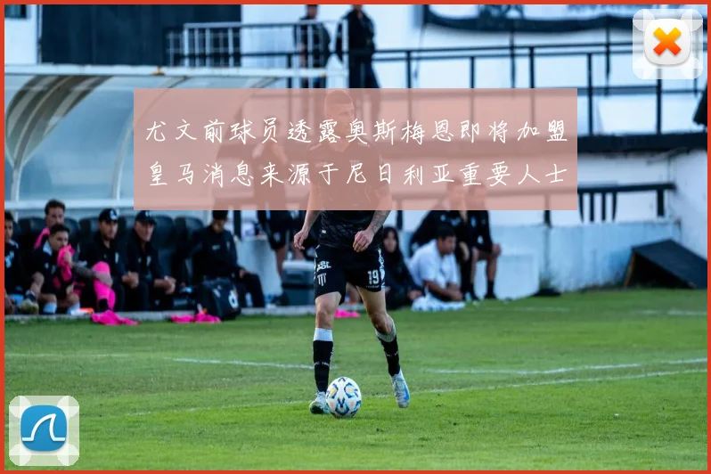 尤文前球员透露奥斯梅恩即将加盟皇马消息来源于尼日利亚重要人士