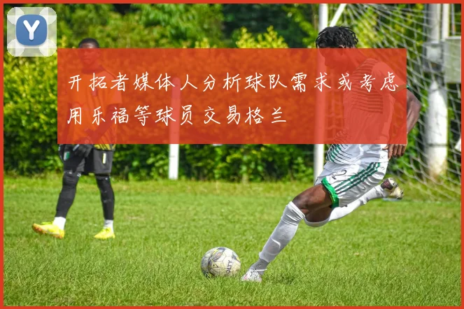 开拓者媒体人分析球队需求或考虑用乐福等球员交易格兰