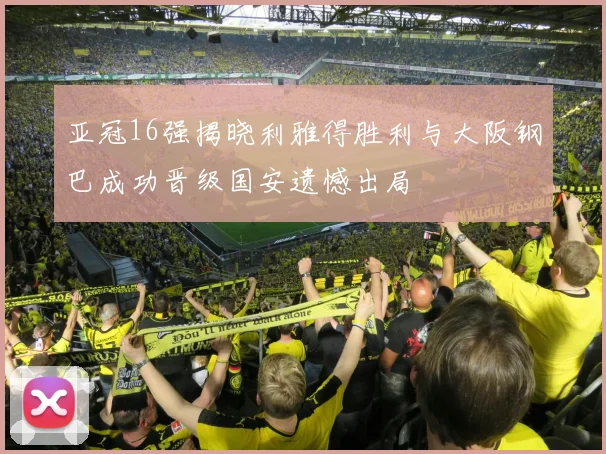 亚冠16强揭晓利雅得胜利与大阪钢巴成功晋级国安遗憾出局