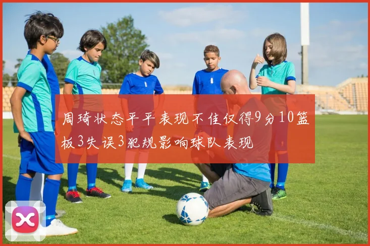 周琦状态平平表现不佳仅得9分10篮板3失误3犯规影响球队表现