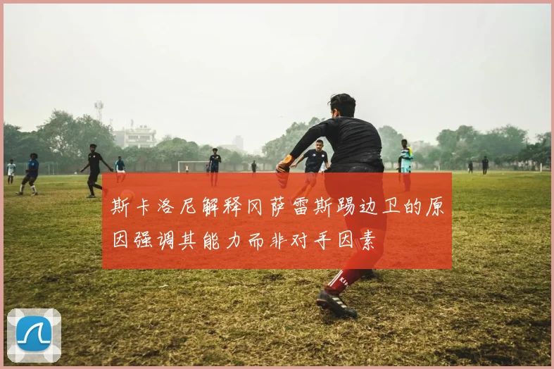 斯卡洛尼解释冈萨雷斯踢边卫的原因强调其能力而非对手因素