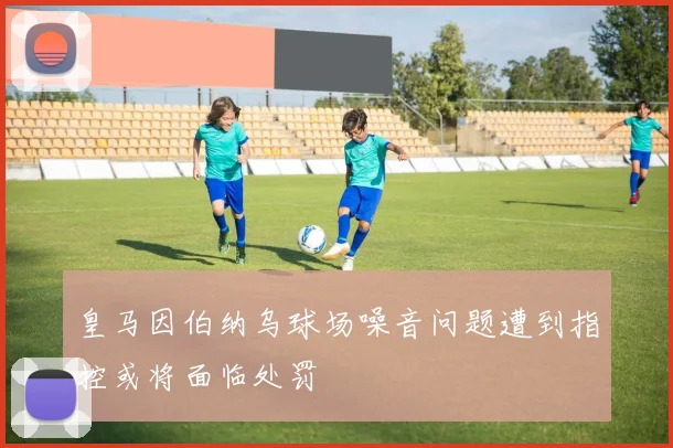 皇马因伯纳乌球场噪音问题遭到指控或将面临处罚