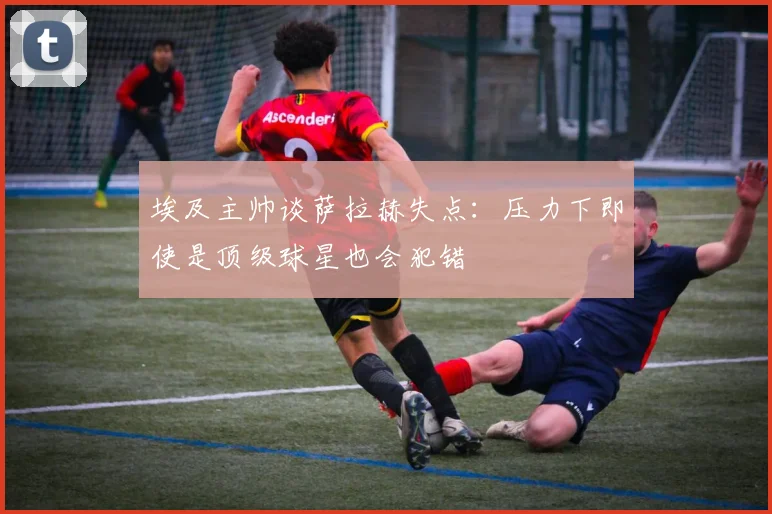 埃及主帅谈萨拉赫失点：压力下即使是顶级球星也会犯错