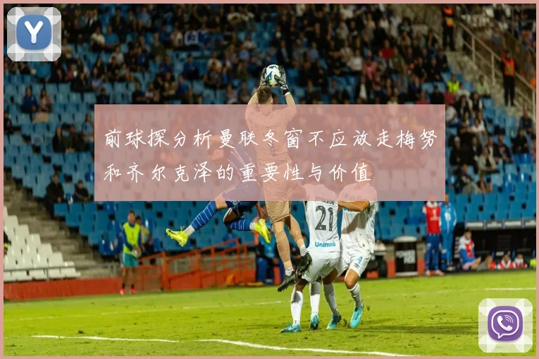 前球探分析曼联冬窗不应放走梅努和齐尔克泽的重要性与价值