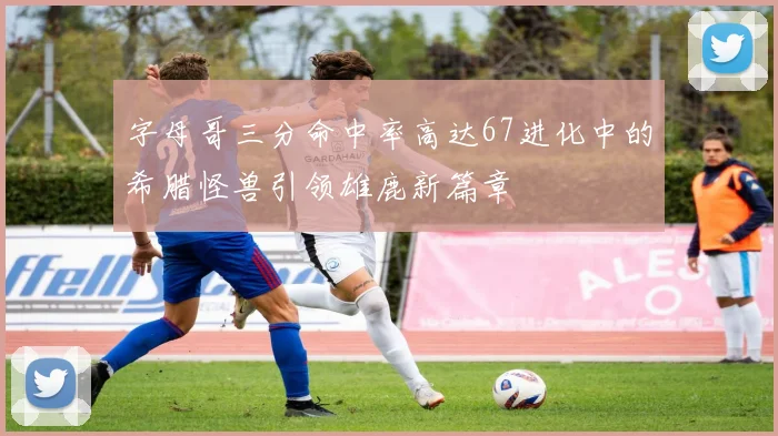 字母哥三分命中率高达67进化中的希腊怪兽引领雄鹿新篇章