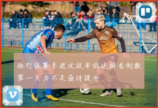 独行侠赛季进攻效率低迷排名倒数第一火力不足亟待提升