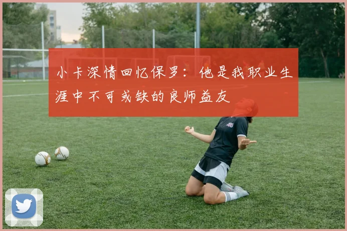 小卡深情回忆保罗：他是我职业生涯中不可或缺的良师益友