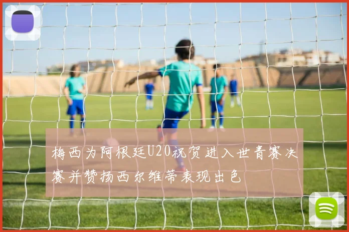 梅西为阿根廷U20祝贺进入世青赛决赛并赞扬西尔维蒂表现出色