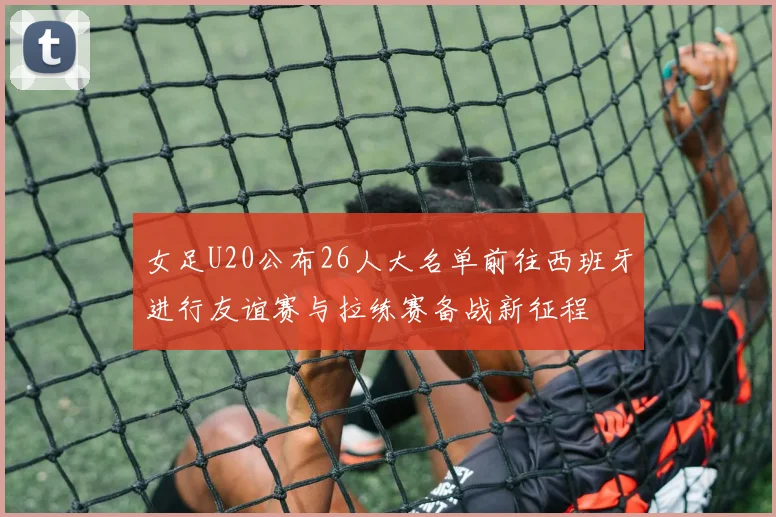 女足U20公布26人大名单前往西班牙进行友谊赛与拉练赛备战新征程