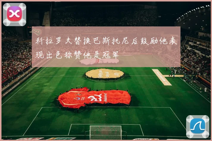 科拉罗夫替换巴斯托尼后鼓励他表现出色称赞他是冠军