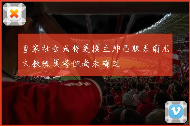 皇家社会或将更换主帅已联系前尤文教练莫塔但尚未确定