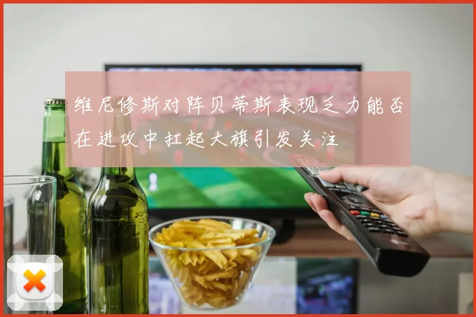 维尼修斯对阵贝蒂斯表现乏力能否在进攻中扛起大旗引发关注