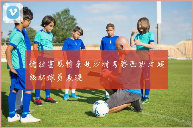 德拉富恩特亲赴沙特考察西班牙超级杯球员表现
