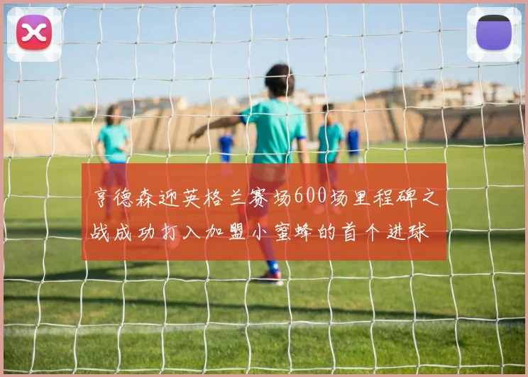 亨德森迎英格兰赛场600场里程碑之战成功打入加盟小蜜蜂的首个进球
