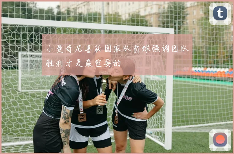 小曼奇尼喜获国家队首球强调团队胜利才是最重要的