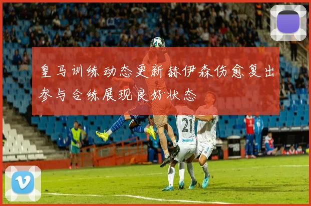 皇马训练动态更新赫伊森伤愈复出参与合练展现良好状态