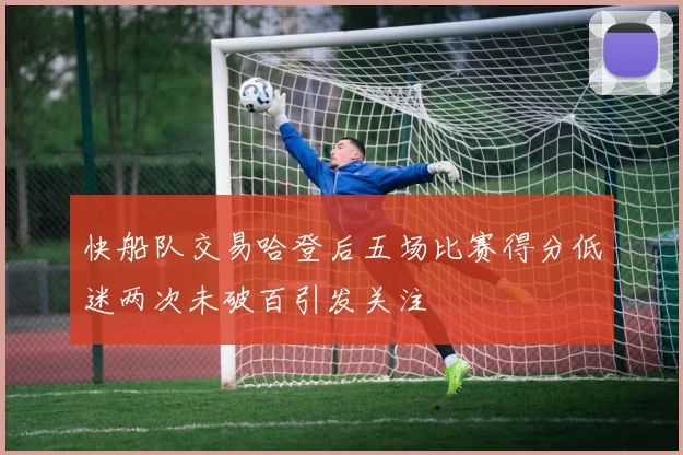 快船队交易哈登后五场比赛得分低迷两次未破百引发关注