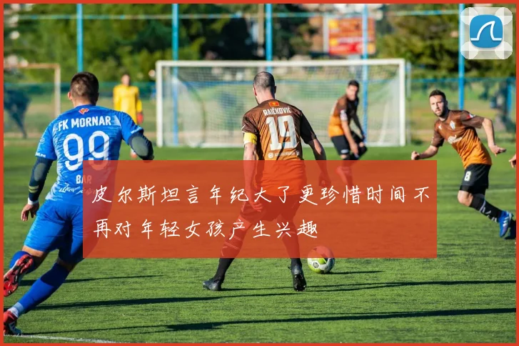 皮尔斯坦言年纪大了更珍惜时间不再对年轻女孩产生兴趣