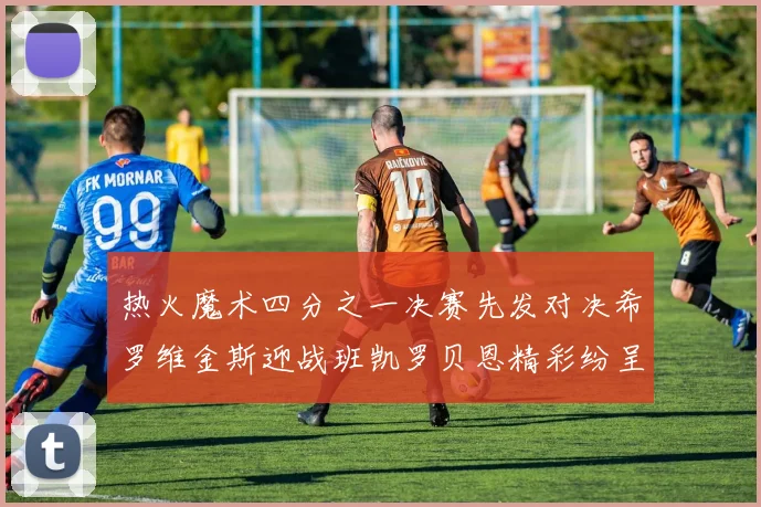 热火魔术四分之一决赛先发对决希罗维金斯迎战班凯罗贝恩精彩纷呈