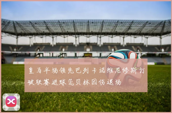 皇马半场领先巴列卡诺维尼修斯打破联赛进球荒贝林因伤退场