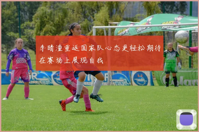 李晴潼重返国家队心态更轻松期待在赛场上展现自我